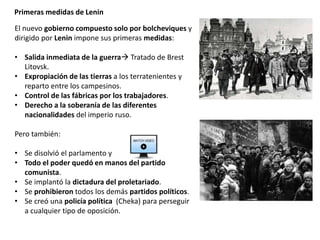 Primeras medidas de Lenin
El nuevo gobierno compuesto solo por bolcheviques y
dirigido por Lenin impone sus primeras medidas:
• Salida inmediata de la guerra Tratado de Brest
Litovsk.
• Expropiación de las tierras a los terratenientes y
reparto entre los campesinos.
• Control de las fábricas por los trabajadores.
• Derecho a la soberanía de las diferentes
nacionalidades del imperio ruso.
Pero también:
• Se disolvió el parlamento y
• Todo el poder quedó en manos del partido
comunista.
• Se implantó la dictadura del proletariado.
• Se prohibieron todos los demás partidos políticos.
• Se creó una policía política (Cheka) para perseguir
a cualquier tipo de oposición.
 