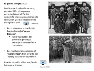 La guerra civil (1918-21)
Muchos partidarios del zarismo,
pero también otros grupos
perseguidos por el Partido
comunista intentaron acabar con la
revolución y se desencadenó una
dura guerra civil.
• Los contrarios a la revolución
fueron llamados “rusos
blancos”.
• Fueron apoyados por
diferentes potencias
extranjeras que temían el
comunismo.
• Los revolucionarios crearon el
“ejército rojo”, bien dirigido por
Trotsky y acabaron triunfando.
En esta situación el Zar y su familia
fueron asesinados.
Guerra civil
Asesinato del Zar
 