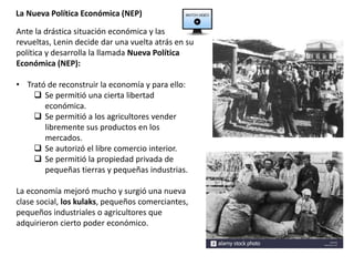 La Nueva Política Económica (NEP)
Ante la drástica situación económica y las
revueltas, Lenin decide dar una vuelta atrás en su
política y desarrolla la llamada Nueva Política
Económica (NEP):
• Trató de reconstruir la economía y para ello:
 Se permitió una cierta libertad
económica.
 Se permitió a los agricultores vender
libremente sus productos en los
mercados.
 Se autorizó el libre comercio interior.
 Se permitió la propiedad privada de
pequeñas tierras y pequeñas industrias.
La economía mejoró mucho y surgió una nueva
clase social, los kulaks, pequeños comerciantes,
pequeños industriales o agricultores que
adquirieron cierto poder económico.
 