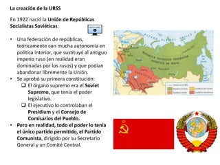 La creación de la URSS
En 1922 nació la Unión de Repúblicas
Socialistas Soviéticas:
• Una federación de repúblicas,
teóricamente con mucha autonomía en
política interior, que sustituyó al antiguo
imperio ruso (en realidad eran
dominadas por los rusos) y que podían
abandonar libremente la Unión.
• Se aprobó su primera constitución:
 El órgano supremo era el Soviet
Supremo, que tenía el poder
legislativo.
 El ejecutivo lo controlaban el
Presidium y el Consejo de
Comisarios del Pueblo.
• Pero en realidad, todo el poder lo tenía
el único partido permitido, el Partido
Comunista, dirigido por su Secretario
General y un Comité Central.
 