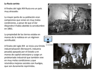La Rusia zarista
A finales del siglo XIX Rusia era un país
muy atrasado:
La mayor parte de su población eran
campesinos que vivían en muy malas
condiciones, a pesar de que el Zar
Alejandro II había abolido la servidumbre
en 1861.
La propiedad de las tierras estaba en
manos de la nobleza en un régimen
semifeudal.
A finales del siglo XIX se inicia una tímida
industrialización (ferrocarril, industria
pesada) apoyada por el Estado y en
manos de capital extranjero y surge un
proletariado industrial que también vive
en muy malas condiciones y que
reivindica mejoras sociales con huelgas,
que son duramente reprimidas.
La sociedad
 