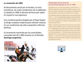 La revolución de 1905
Al descontento social por el hambre, la crisis
económica, las malas condiciones de la población,
se añadió en 1905 la derrota de Rusia por Japón
en la guerra ruso-japonesa.
Una multitud pacífica dirigida por el Pope Gapón
se dirige al palacio imperial para solicitar mejoras
en sus condiciones de vida y pequeñas reformas
políticas.
Es duramente reprimida por las autoridades,
causando más de 1.000 muertos en el llamado
domingo sangriento.
 