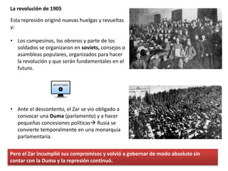 La revolución de 1905
Esta represión originó nuevas huelgas y revueltas
y:
• Los campesinos, los obreros y parte de los
soldados se organizaron en soviets, consejos o
asambleas populares, organizados para hacer
la revolución y que serán fundamentales en el
futuro.
• Ante el descontento, el Zar se vio obligado a
convocar una Duma (parlamento) y a hacer
pequeñas concesiones políticas Rusia se
convierte temporalmente en una monarquía
parlamentaria.
Pero el Zar incumplió sus compromisos y volvió a gobernar de modo absoluto sin
contar con la Duma y la represión continuó.
 