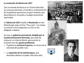 La revolución de febrero de 1917
Tras la entrada de Rusia en la I Guerra Mundial,
las sucesivas derrotas, el hambre y el descontento
de la población generaron un gran malestar que
desembocó en revueltas y huelgas duramente
reprimidas.
En febrero de 1917 estalla la Revolución en San
Petersburgo, bajo el lema “Paz y pan”. Las tropas
se unieron a los huelguistas y el Zar se vio
obligado a abdicar.
Se crea un gobierno provisional, dirigido por el
socialrevolucionario Kerensky, que trató de
instaurar un sistema liberal, pero pronto se
encontró con dos graves problemas:
• El gobierno continuó la guerra, en contra de la
voluntad del pueblo ruso.
• La oposición de los bolcheviques, que
deseaban obtener el poder sólo para ellos.
 