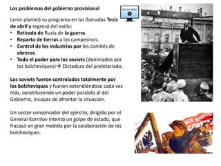 Los problemas del gobierno provisional
Lenin planteó su programa en las llamadas Tesis
de abril y regresó del exilio:
• Retirada de Rusia de la guerra.
• Reparto de tierras a los campesinos.
• Control de las industrias por los comités de
obreros.
• Todo el poder para los soviets (dominados por
los bolcheviques) Dictadura del proletariado.
Los soviets fueron controlados totalmente por
los bolcheviques y fueron extendiéndose cada vez
más, constituyendo un poder paralelo al del
Gobierno, incapaz de afrontar la situación.
Un sector conservador del ejército, dirigido por el
General Kornilov intentó un golpe de estado, que
fracasó en gran medida por la colaboración de los
bolcheviques.
 