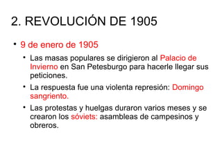 2. REVOLUCIÓN DE 1905

9 de enero de 1905

Las masas populares se dirigieron al Palacio de
Invierno en San Petesburgo para hacerle llegar sus
peticiones.

La respuesta fue una violenta represión: Domingo
sangriento.

Las protestas y huelgas duraron varios meses y se
crearon los sóviets: asambleas de campesinos y
obreros.
 
