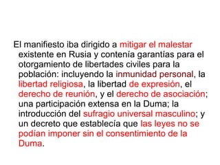 El manifiesto iba dirigido a mitigar el malestar
existente en Rusia y contenía garantías para el
otorgamiento de libertades civiles para la
población: incluyendo la inmunidad personal, la
libertad religiosa, la libertad de expresión, el
derecho de reunión, y el derecho de asociación;
una participación extensa en la Duma; la
introducción del sufragio universal masculino; y
un decreto que establecía que las leyes no se
podían imponer sin el consentimiento de la
Duma.
 