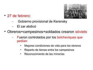 
27 de febrero:
– Gobierno provisional de Kerensky
– El zar abdicó

Obreros+campesinos+soldados crearon sóviets
– Fueron controlados por los bolcheviques que
pedían:
• Mejores condiciones de vida para los obreros
• Reparto de tierras entre los campesinos
• Reconocimiento de las minorías
 