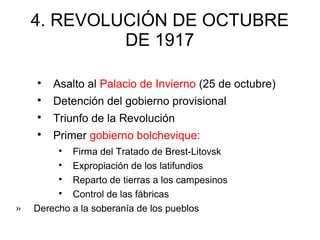 4. REVOLUCIÓN DE OCTUBRE
DE 1917

Asalto al Palacio de Invierno (25 de octubre)

Detención del gobierno provisional

Triunfo de la Revolución

Primer gobierno bolchevique:

Firma del Tratado de Brest-Litovsk

Expropiación de los latifundios

Reparto de tierras a los campesinos

Control de las fábricas
» Derecho a la soberanía de los pueblos
 