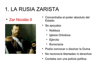 1. LA RUSIA ZARISTA

Zar Nicolás II

Concentraba el poder absoluto del
Estado.

Se apoyaba:

Nobleza

Iglesia Ortodoxa

Ejército

Burocracia

Podía convocar o disolver la Duma

No reconocía libertades ni derechos

Contaba con una policía política
 