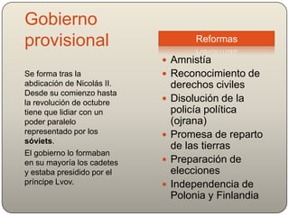 Gobierno
provisional
 Amnistía
 Reconocimiento de
derechos civiles
 Disolución de la
policía política
(ojrana)
 Promesa de reparto
de las tierras
 Preparación de
elecciones
 Independencia de
Polonia y Finlandia
Se forma tras la
abdicación de Nicolás II.
Desde su comienzo hasta
la revolución de octubre
tiene que lidiar con un
poder paralelo
representado por los
sóviets.
El gobierno lo formaban
en su mayoría los cadetes
y estaba presidido por el
príncipe Lvov.
Reformas
 