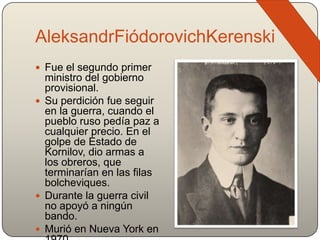 AleksandrFiódorovichKerenski
 Fue el segundo primer
ministro del gobierno
provisional.
 Su perdición fue seguir
en la guerra, cuando el
pueblo ruso pedía paz a
cualquier precio. En el
golpe de Estado de
Kornilov, dio armas a
los obreros, que
terminarían en las filas
bolcheviques.
 Durante la guerra civil
no apoyó a ningún
bando.
 Murió en Nueva York en
 