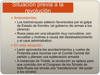  Antecedentes:
 Los bolcheviques salieron favorecidos por el golpe
de Estado de Kornilov (el gobierno dio armas a los
obreros)
 Rusia pasa por una situación muy convulsiva, con
revueltas y motines a causa del desabastecimiento
y el caos administrativo
 En esta situación:
 Lenin aprovecha los acontecimientos y vuelve de
Finlandia para reunirse con el Comité Central del
partido y planear una sublevación armada
 A instancias de Trotski, la revolución se aplaza para
que coincida con el Congreso de los Sóviets de
toda Rusia (se simula una “transferencia” del poder
a los sóviets)
Situación previa a la
revolución
 