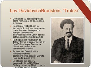Lev DavídovichBronstein, “Trotski”
 Comienza su actividad política
como marxista y es desterrado
a Siberia
 Se afilia al POSDR con la
facción bolchevique, aunque se
une a los mencheviques un
tiempo, debido a las
discrepancias con Lenin acerca
del funcionamiento del partido
 Participa en la revolución de
1905 y forma el primer sóviet en
San Petersburgo. Tras cuya
disolución vuelve a ser
desterrado a Siberia
 Es líder del Comité Militar
Revolucionario y,
posteriormente, crea el Ejército
Rojo en la guerra civil
 Es alejado del poder y
expulsado de la URSS por
Stalin y muere en México por un
 