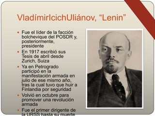 VladímirIcichUliánov, “Lenin”
 Fue el líder de la facción
bolchevique del POSDR y,
posteriormente,
presidente
 En 1917 escribió sus
Tesis de abril desde
Zurich, Suiza
 Ya en Petrogrado
participó en la
manifestación armada en
julio de ese mismo año,
tras la cual tuvo que huir a
Finlandia por seguridad
 Volvió en octubre para
promover una revolución
armada
 Fue el primer dirigente de
 