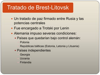  Un tratado de paz firmado entre Rusia y las
potencias centrales
 Fue encargado a Trotski por Lenin
 Alemania impuso severas condiciones:
 Países que quedarían bajo control alemán:
 Polonia
 Repúblicas bálticas (Estonia, Letonia y Lituania)
 Países independientes
 Georgia
 Ucrania
 Finlandia
Tratado de Brest-Litovsk
 