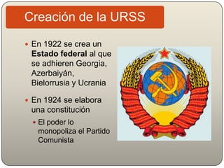 Creación de la URSS
 En 1922 se crea un
Estado federal al que
se adhieren Georgia,
Azerbaiyán,
Bielorrusia y Ucrania
 En 1924 se elabora
una constitución
 El poder lo
monopoliza el Partido
Comunista
 