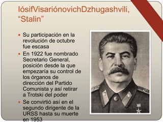 IósifVisariónovichDzhugashvili,
“Stalin”
 Su participación en la
revolución de octubre
fue escasa
 En 1922 fue nombrado
Secretario General,
posición desde la que
empezaría su control de
los órganos de
dirección del Partido
Comunista y así retirar
a Trotski del poder
 Se convirtió así en el
segundo dirigente de la
URSS hasta su muerte
en 1953
 