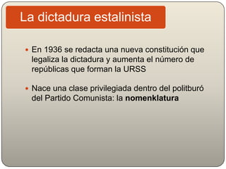  En 1936 se redacta una nueva constitución que
legaliza la dictadura y aumenta el número de
repúblicas que forman la URSS
 Nace una clase privilegiada dentro del politburó
del Partido Comunista: la nomenklatura
La dictadura estalinista
 