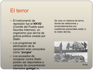 El terror
 El instrumento de
represión fue el NKVD
(Comité del Pueblo para
Asuntos Internos), un
organismo que servía de
policía política creada por
Stalin
 Los programas de
eliminación de la
oposición eran conocidos
como “purgas”
 Los acusados de
conspirar contra Stalin
podían ser deportados a
campos de concentración
(llamados gulags) e,
Se crea un sistema de terror,
donde las delaciones y
encarcelamientos por
cuestiones personales están a
la orden del día.
Gulag
 