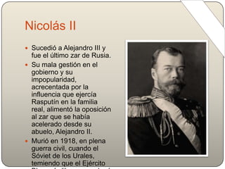 Nicolás II
 Sucedió a Alejandro III y
fue el último zar de Rusia.
 Su mala gestión en el
gobierno y su
impopularidad,
acrecentada por la
influencia que ejercía
Rasputín en la familia
real, alimentó la oposición
al zar que se había
acelerado desde su
abuelo, Alejandro II.
 Murió en 1918, en plena
guerra civil, cuando el
Sóviet de los Urales,
temiendo que el Ejército
 