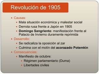 Revolución de 1905
 Causas:
 Mala situación económica y malestar social
 Derrota rusa frente a Japón en 1905
 Domingo Sangriento: manifestación frente al
Palacio de Invierno duramente reprimida
 Desarrollo:
 Se radicaliza la oposición al zar
 Culmina con el motín del acorazado Potemkin
 Consecuencias:
 Manifiesto de octubre:
 Régimen parlamentario (Duma)
 Libertades civiles
 