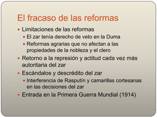 El fracaso de las reformas
 Limitaciones de las reformas
 El zar tenía derecho de veto en la Duma
 Reformas agrarias que no afectan a las
propiedades de la nobleza y el clero
 Retorno a la represión y actitud cada vez más
autoritaria del zar
 Escándalos y descrédito del zar
 Interferencia de Rasputín y camarillas cortesanas
en las decisiones del zar
 Entrada en la Primera Guerra Mundial (1914)
 