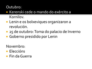 Outubro:
 Kerenski cede o mando do exército a
  Kornilov.
 Lenin e os bolxeviques organizaron a
  revolución.
 25 de outubro: Toma do palacio de Inverno
 Goberno presidido por Lenin


Novembro:
 Eleccións
 Fin da Guerra
 