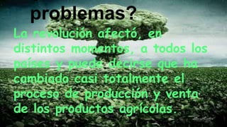 problemas?
La revolución afectó, en
distintos momentos, a todos los
países y puede decirse que ha
cambiado casi totalmente el
proceso de producción y venta
de los productos agrícolas.
 
