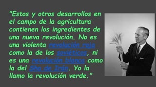 "Estos y otros desarrollos en
el campo de la agricultura
contienen los ingredientes de
una nueva revolución. No es
una violenta revolución roja
como la de los soviéticos, ni
es una revolución blanca como
la del Sha de Irán. Yo la
llamo la revolución verde."
 