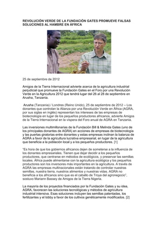 REVOLUCIÓN VERDE DE LA FUNDACIÓN GATES PROMUEVE FALSAS
SOLUCIONES AL HAMBRE EN ÁFRICA




25 de septiembre de 2012

Amigos de la Tierra Internacional advierte acerca de la agricultura industrial
perjudicial que promueve la Fundación Gates en el Foro por una Revolución
Verde en la Agricultura 2012 que tendrá lugar del 26 al 28 de septiembre en
Arusha, Tanzania.

Arusha (Tanzania) / Londres (Reino Unido), 25 de septiembre de 2012 – Los
donantes que controlan la Alianza por una Revolución Verde en África (AGRA,
por sus siglas en inglés) representan los intereses de las empresas de
biotecnología en lugar de los pequeños productores africanos, advierte Amigos
de la Tierra Internacional en la víspera del Foro anual de AGRA en Tanzania.

Las inversiones multimillonarias de la Fundación Bill & Melinda Gates (uno de
los principales donantes de AGRA) en acciones de empresas de biotecnología
y las puertas giratorias entre donantes y estas empresas inclinan la balanza de
AGRA a favor de la agricultura lucrativa empresarial, en lugar de la agricultura
que beneficia a la población local y a los pequeños productores. [1]

“Es hora de que los gobiernos africanos dejen de someterse a la influencia de
los donantes empresariales. Tienen que dejar decidir a los pequeños
productores, que centrarse en métodos de ecológicos, y preservar las semillas
locales. África puede alimentarse con la agricultura ecológica y los pequeños
productores son los inversores más importantes en la agricultura. A través de
AGRA las empresas multinacionales están tratando de controlar nuestras
semillas, nuestra tierra, nuestros alimentos y nuestras vidas. AGRA no
beneficia a los africanos sino que es el caballo de Troya del agronegocio”,
sostuvo Mariann Bassey de Amigos de la Tierra Nigeria.

La mayoría de los proyectos financiados por la Fundación Gates y su idea,
AGRA, favorecen las soluciones tecnológicas y métodos de agricultura
industrial intensiva. Esas soluciones incluyen las semillas patentadas, los
fertilizantes y el lobby a favor de los cultivos genéticamente modificados. [2]
 