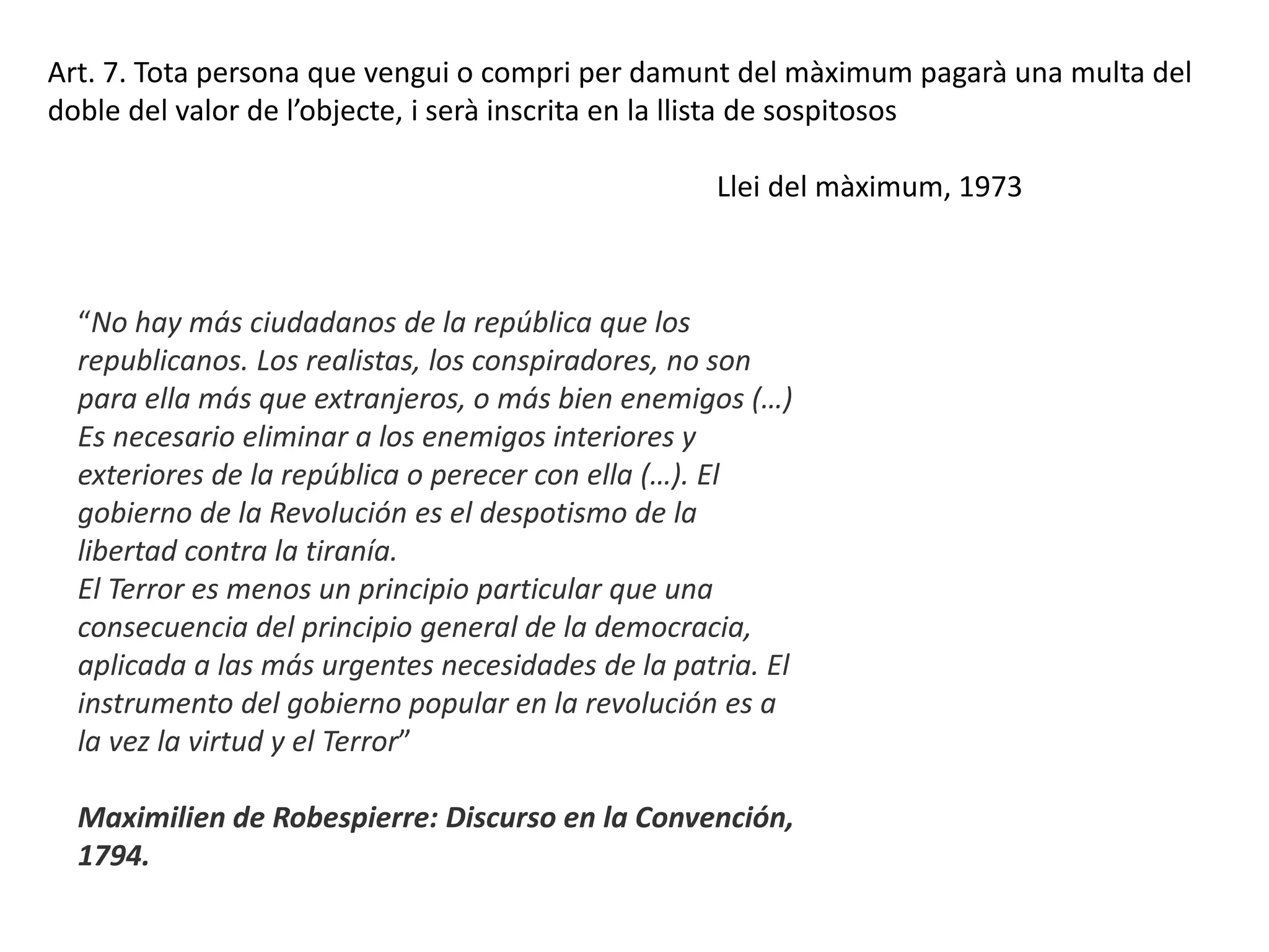 “No hay más ciudadanos de la república que los
republicanos. Los realistas, los conspiradores, no son
para ella más que extranjeros, o más bien enemigos (…)
Es necesario eliminar a los enemigos interiores y
exteriores de la república o perecer con ella (…). El
gobierno de la Revolución es el despotismo de la
libertad contra la tiranía.
El Terror es menos un principio particular que una
consecuencia del principio general de la democracia,
aplicada a las más urgentes necesidades de la patria. El
instrumento del gobierno popular en la revolución es a
la vez la virtud y el Terror”
Maximilien de Robespierre: Discurso en la Convención,
1794.
Art. 7. Tota persona que vengui o compri per damunt del màximum pagarà una multa del
doble del valor de l’objecte, i serà inscrita en la llista de sospitosos
Llei del màximum, 1973
 