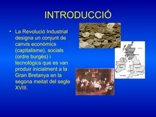 INTRODUCCIÓ
• La Revolució Industrial
designa un conjunt de
canvis econòmics
(capitalisme), socials
(ordre burgès) i
tecnològics que es van
produir inicialment a la
Gran Bretanya en la
segona meitat del segle
XVIII.
 