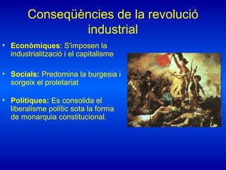 Conseqüències de la revolució
industrial
• Econòmiques: S'imposen la
industrialització i el capitalisme
• Socials: Predomina la burgesia i
sorgeix el proletariat
• Polítiques: Es consolida el
liberalisme polític sota la forma
de monarquia constitucional.
 