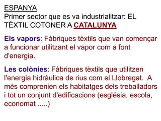 ESPANYA
Primer sector que es va industrialitzar: EL
TÈXTIL COTONER A CATALUNYA
Els vapors: Fàbriques tèxtils que van començar
a funcionar utilitzant el vapor com a font
d'energia.
Les colònies: Fàbriques tèxtils que utilitzen
l'energia hidràulica de rius com el Llobregat. A
més comprenien els habitatges dels treballadors
i tot un conjunt d'edificacions (església, escola,
economat .....)
 