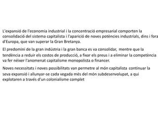 L'expansió de l'economia industrial i la concentració empresarial comporten la
consolidació del sistema capitalista i l'aparició de noves potències industrials, dins i fora
d'Europa, que van superar la Gran Bretanya.
El predomini de la gran indústria i la gran banca es va consolidar, mentre que la
tendència a reduir els costos de producció, a fixar els preus i a eliminar la competència
va fer néixer l'anomenat capitalisme monopolista o financer.
Noves necessitats i noves possibilitats van permetre al món capitalista continuar la
seva expansió i allunyar-se cada vegada més del món subdesenvolupat, a qui
explotaren a través d'un colonialisme complet
 