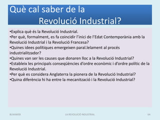 Què cal saber de la
Revolució Industrial?
•Explica què és la Revolució Industrial.
•Per què, formalment, es fa coincidir l’inici de l’Edat Contemporània amb la
Revolució Industrial i la Revolució Francesa?
•Quines idees polítiques emergeixen paral.lelament al procés
industrialitzador?
•Quines van ser les causes que donaren lloc a la Revolució Industrial?
•Estableix les principals conseqüències d’ordre econòmic i d’ordre polític de la
Revolució Industrial.
•Per què es considera Anglaterra la pionera de la Revolució Industrial?
•Quina diferència hi ha entre la mecanització i la Revolució Industrial?
LA REVOLUCIÓ INDUSTRIAL 64BUXAWEB
 