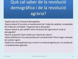 Què cal saber de la revolució
demogràfica i de la revolució
agrària?
•Explica què és la Transició Demogràfica.
•Quina relació hi ha entre el manteniment de l’índex de natalitat, la davallada
de l’índex de mortalitat i l’augment de la demanda?
•Quina relació es pot establir entre l’evolució de l’agricultura i la de la
demografia?
•Què és el guaret? Què s’entén per rotació de cultius?
•Quina diferència hi ha entre producció i productivitat? Posa’n algun exemple
de caràcter agrari.
•Explica les conseqüències que va tenir la revolució agrària per a la producció
i la productivitat agrícoles.
LA REVOLUCIÓ INDUSTRIAL 65BUXAWEB
 
