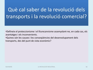 Què cal saber de la revolució dels
transports i la revolució comercial?
•Defineix el proteccionisme i el lliurecanvisme assenyalant-ne, en cada cas, els
avantatges i els inconvenients.
•Quines són les causes i les conseqüències del desenvolupament dels
transports, des del punt de vista econòmic?
LA REVOLUCIÓ INDUSTRIAL 66BUXAWEB
 