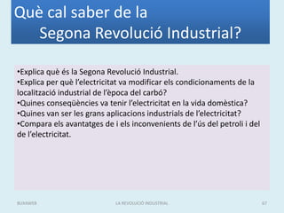 Què cal saber de la
Segona Revolució Industrial?
•Explica què és la Segona Revolució Industrial.
•Explica per què l’electricitat va modificar els condicionaments de la
localització industrial de l’època del carbó?
•Quines conseqüències va tenir l’electricitat en la vida domèstica?
•Quines van ser les grans aplicacions industrials de l’electricitat?
•Compara els avantatges de i els inconvenients de l’ús del petroli i del
de l’electricitat.
LA REVOLUCIÓ INDUSTRIAL 67BUXAWEB
 