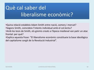 Què cal saber del
liberalisme econòmic?
•Quina relació estableix Adam Smith entre nació, comerç i mercat?
•Segons Smith, coincideix l’interès individual amb el col.lectiu?
•Amb les tesis de Smith, els gremis creats a l’època medieval van patir un atac
frontal: per què?
•Explica aquesta frase: “El liberalisme econòmic constitueix la base ideològica
del capitalisme sorgit de la Revolució Industrial”.
LA REVOLUCIÓ INDUSTRIAL 68BUXAWEB
 