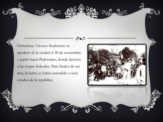 Ormachea. Orozco finalmente se apoderó de la ciudad el 30 de noviembre y partió hacia Pedernales, donde derrotó a las tropas federales. Para finales de ese mes, la lucha se había extendido a siete estados de la república. 