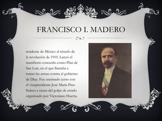 Presidente de México al triunfo de la revolución de 1910. Lanzó el manifiesto conocido como Plan de San Luis, en el que llamaba a tomar las armas contra el gobierno de Díaz. Fue asesinado junto con el vicepresidente José María Pino Suárez a causa del golpe de estado organizado por Victoriano Huerta. FRANCISCO I. MADERO 