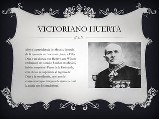 Subió a la presidencia de México, después de la renuncia de Lascurain. Junto a Félix Díaz y en alianza con Henry Lane Wilson embajador de Estados Unidos en México, habían suscrito el Pacto de la Embajada, con el cual se supondría el regreso de Díaz a la presidencia, pero este le convenció bajo el alegato de mantener así la calma con los maderistas. VICTORIANO HUERTA 