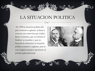 En 1908 la situación política del país comenzó a agitarse, al darse a conocer una entrevista que realizó James Creelman, que se retiraría al finalizar su mandato y que no buscaría la reelección, la situación política comenzó a agitarse, ante lo cual surgieron grupos opositores al partido gubernamental.  LA SITUACION POLITICA 
