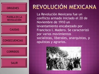ORIGENES

                 La Revolución Mexicana fue un
  PUEBLA EN LA
  REVOLUCIÓN
                 conflicto armado iniciado el 20 de
                 Noviembre de 1910 un
                 levantamiento encabezado por
    CAUSAS       Francisco I. Madero. Se caracterizó
                 por varios movimientos
                 socialistas, liberales, anarquistas, p
CONSECUENCIAS
                 opulistas y agrarios.

  CORRIDOS



     SALIR
 