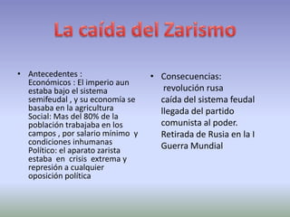• Antecedentes :                  • Consecuencias:
  Económicos : El imperio aun
  estaba bajo el sistema             revolución rusa
  semifeudal , y su economía se     caída del sistema feudal
  basaba en la agricultura          llegada del partido
  Social: Mas del 80% de la
  población trabajaba en los        comunista al poder.
  campos , por salario mínimo y     Retirada de Rusia en la I
  condiciones inhumanas             Guerra Mundial
  Político: el aparato zarista
  estaba en crisis extrema y
  represión a cualquier
  oposición política
 