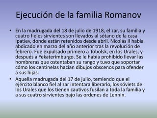 Ejecución de la familia Romanov
• En la madrugada del 18 de julio de 1918, el zar, su familia y
  cuatro fieles sirvientes son llevados al sótano de la casa
  Ipatiev, donde están retenidos desde abril. Nicolás II había
  abdicado en marzo del año anterior tras la revolución de
  febrero. Fue expulsado primero a Tobolsk, en los Urales, y
  después a Yekaterimburgo. Se le había prohibido llevar las
  hombreras que ostentaban su rango y tuvo que soportar
  cómo los centinelas hacían dibujos obscenos para ofender
  a sus hijas.
• Aquella madrugada del 17 de julio, temiendo que el
  ejército blanco fiel al zar intentara liberarlo, los sóviets de
  los Urales que los tienen cautivos fusilan a toda la familia y
  a sus cuatro sirvientes bajo las ordenes de Lennin.
 