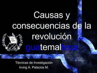 Causas  y  consecuencias  de la  revolución  gua temal teca Técnicas  de  Investigación Irving A. Palacios M. 