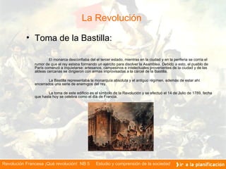 La Revolución  Toma de la Bastilla: El monarca desconfiaba del el tercer estado, mientras en la ciudad y en la periferia se corría el rumor de que el rey estaba formando un ejército para disolver la Asamblea. Debido a esto, el pueblo de París comenzó a inquietarse: artesanos, campesinos e intelectuales provenientes de la ciudad y de las aldeas cercanas se dirigieron con armas improvisadas a la cárcel de la Bastilla. La Bastilla representaba la monarquía absoluta y el antiguo régimen, además de estar ahí encerrados una serie de enemigos del rey. La toma de este edificio es el símbolo de la Revolución y se efectuó el 14 de Julio de 1789, fecha que hasta hoy se celebra como el día de Francia.    